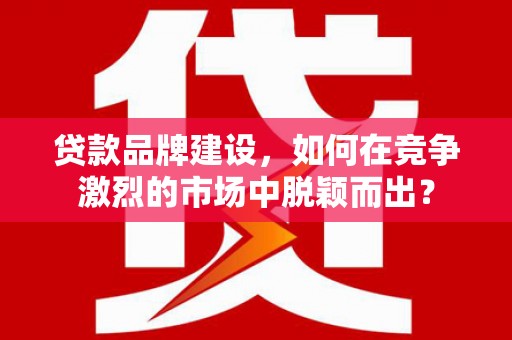 福兴贷款品牌建设，如何在竞争激烈的市场中脱颖而出？